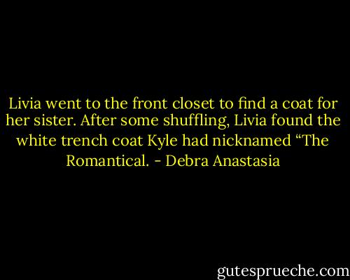 Livia went to the front closet to find a coat for her sister. After some shuffling, Livia found the white trench coat Kyle had nicknamed “The Romantical. - Debra Anastasia