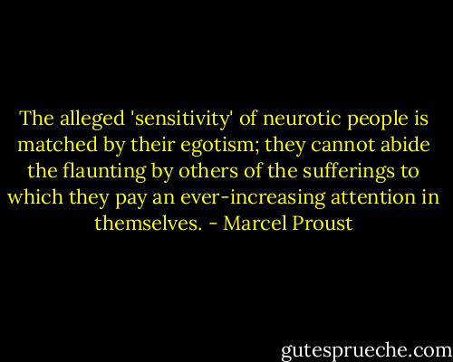 The alleged 'sensitivity' of neurotic people is matched by their egotism; they cannot abide the flaunting by others of the sufferings to which they pay an ever-increasing attention in themselves. - Marcel Proust