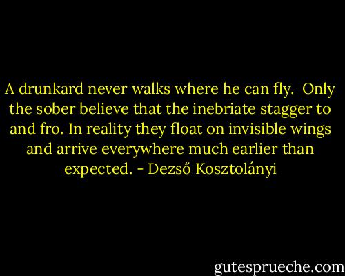 A drunkard never walks where he can fly.<br /><br />Only the sober believe that the inebriate stagger to and fro. In reality they float on invisible wings and arrive everywhere much earlier than expected. - Dezső Kosztolányi