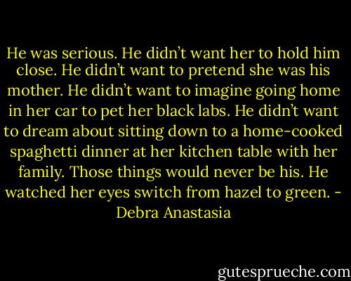He was serious. He didn’t want her to hold him close. He didn’t want to pretend she was his mother. He didn’t want to imagine going home in her car to pet her black labs. He didn’t want to dream about sitting down to a home-cooked spaghetti dinner at her kitchen table with her family. Those things would never be his. He watched her eyes switch from hazel to green. - Debra Anastasia