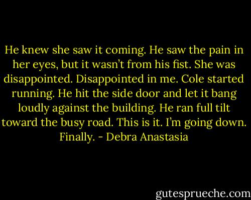 He knew she saw it coming. He saw the pain in her eyes, but it wasn’t from his fist. She was disappointed.<br />Disappointed in me.<br />Cole started running. He hit the side door and let it bang loudly against the building. He ran full tilt toward the busy road. This is it. I’m going down. Finally. - Debra Anastasia