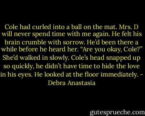 Cole had curled into a ball on the mat. Mrs. D will never spend time with me again. He felt his brain crumble with sorrow. He’d been there a while before he heard her.<br />“Are you okay, Cole?” She’d walked in slowly.<br />Cole’s head snapped up so quickly, he didn’t have time to hide the love in his eyes. He looked at the floor immediately. - Debra Anastasia