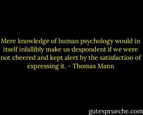 Mere knowledge of human psychology would in itself infallibly make us despondent if we were not cheered and kept alert by the satisfaction of expressing it. - Thomas Mann