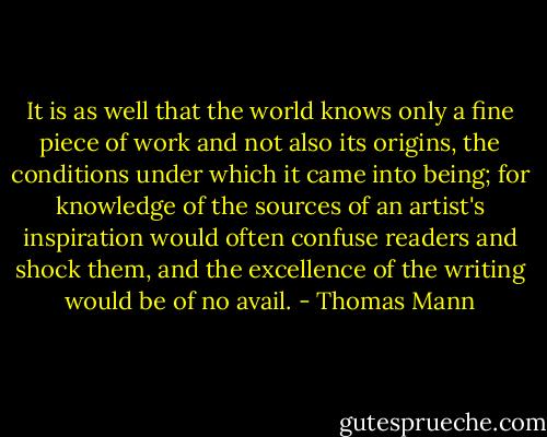 It is as well that the world knows only a fine piece of work and not also its origins, the conditions under which it came into being; for knowledge of the sources of an artist's inspiration would often confuse readers and shock them, and the excellence of the writing would be of no avail. - Thomas Mann