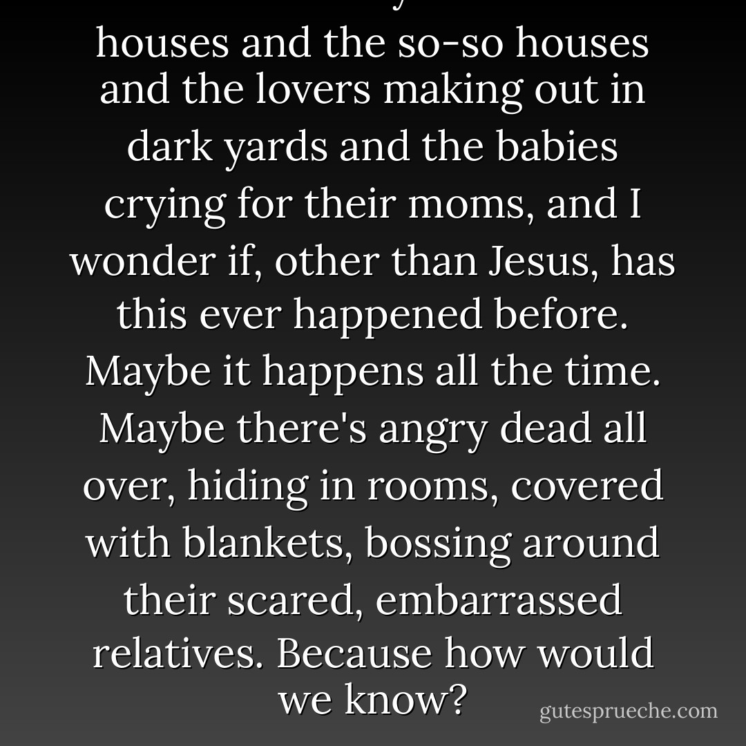 Down in the city are the nice houses and the so-so houses and the lovers making out in dark yards and the babies crying for their moms, and I wonder if, other than Jesus, has this ever happened before. Maybe it happens all the time. Maybe there's angry dead all over, hiding in rooms, covered with blankets, bossing around their scared, embarrassed relatives. Because how would we know? - George Saunders