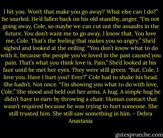I hit you. Won’t that make you go away? What else can I do?” he snarled. He’d fallen back on his old standby, anger.<br />“I’m not going away, Cole, so maybe we can cut out the assaults in the future. You don’t want me to go away. I know that. You love me, Cole. That’s the feeling that makes you so angry.” She’d sighed and looked at the ceiling. “You don’t know what to do with it, because the people you’ve loved in the past caused you pain. That’s what you think love is. Pain.”<br />She’d looked at his face until he met her eyes. They were still green.<br />“But, Cole, I love you. Have I hurt you? Ever?”<br />Cole had to shake his head. She hadn’t. Not once.<br />“I’m showing you what to do with love, Cole.” She stood and held out her arms.<br />A hug. A simple hug he didn’t have to earn by throwing a chair. Human contact that wasn’t required because he was trying to hurt someone. She still trusted him. She still saw something in him. - Debra Anastasia