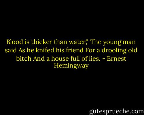 Blood is thicker than water,"<br />The young man said<br />As he knifed his friend<br />For a drooling old bitch<br />And a house full of lies. - Ernest Hemingway
