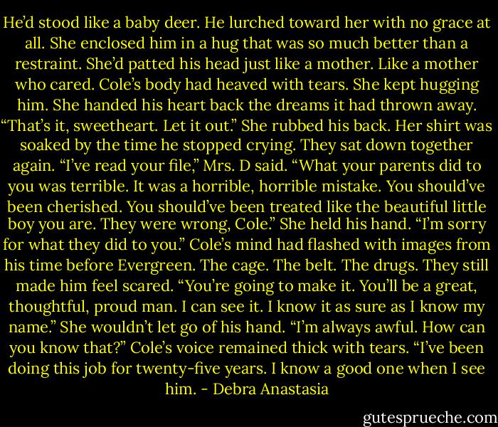 He’d stood like a baby deer. He lurched toward her with no grace at all. She enclosed him in a hug that was so much better than a restraint. She’d patted his head just like a mother. Like a mother who cared.<br />Cole’s body had heaved with tears. She kept hugging him. She handed his heart back the dreams it had thrown away.<br />“That’s it, sweetheart. Let it out.” She rubbed his back.<br />Her shirt was soaked by the time he stopped crying. They sat down together again.<br />“I’ve read your file,” Mrs. D said. “What your parents did to you was terrible. It was a horrible, horrible mistake. You should’ve been cherished. You should’ve been treated like the beautiful little boy you are. They were wrong, Cole.” She held his hand. “I’m sorry for what they did to you.”<br />Cole’s mind had flashed with images from his time before Evergreen. The cage. The belt. The drugs. They still made him feel scared.<br />“You’re going to make it. You’ll be a great, thoughtful, proud man. I can see it. I know it as sure as I know my name.” She wouldn’t let go of his hand.<br />“I’m always awful. How can you know that?” Cole’s voice remained thick with tears.<br />“I’ve been doing this job for twenty-five years. I know a good one when I see him. - Debra Anastasia