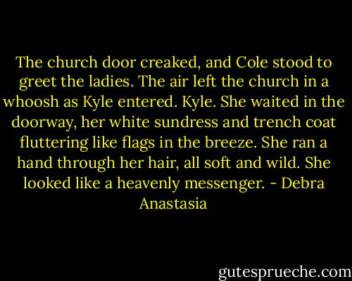The church door creaked, and Cole stood to greet the ladies.<br />The air left the church in a whoosh as Kyle entered.<br />Kyle.<br />She waited in the doorway, her white sundress and trench coat fluttering like flags in the breeze. She ran a hand through her hair, all soft and wild. She looked like a heavenly messenger. - Debra Anastasia