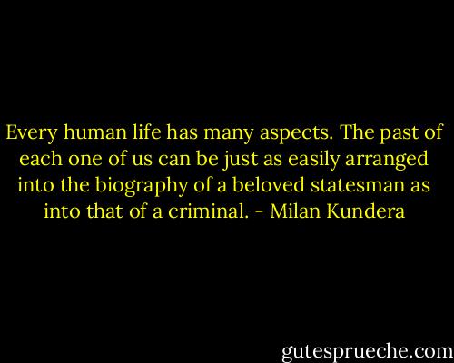Every human life has many aspects. The past of each one of us can be just as easily arranged into the biography of a beloved statesman as into that of a criminal. - Milan Kundera