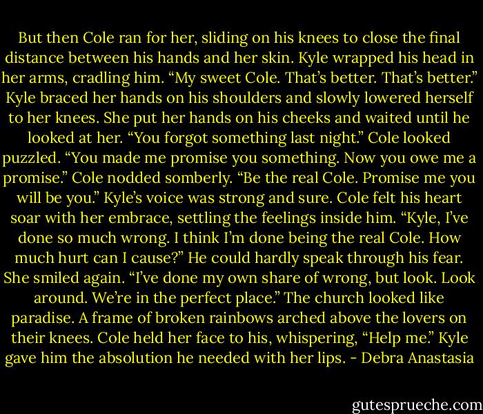 But then Cole ran for her, sliding on his knees to close the final distance between his hands and her skin. Kyle wrapped his head in her arms, cradling him.<br />“My sweet Cole. That’s better. That’s better.” Kyle braced her hands on his shoulders and slowly lowered herself to her knees. She put her hands on his cheeks and waited until he looked at her. “You forgot something last night.”<br />Cole looked puzzled.<br />“You made me promise you something. Now you owe me a promise.”<br />Cole nodded somberly.<br />“Be the real Cole. Promise me you will be you.” Kyle’s voice was strong and sure.<br />Cole felt his heart soar with her embrace, settling the feelings inside him. “Kyle, I’ve done so much wrong. I think I’m done being the real Cole. How much hurt can I cause?” He could hardly speak through his fear.<br />She smiled again. “I’ve done my own share of wrong, but look. Look around. We’re in the perfect place.”<br />The church looked like paradise. A frame of broken rainbows arched above the lovers on their knees.<br />Cole held her face to his, whispering, “Help me.”<br />Kyle gave him the absolution he needed with her lips. - Debra Anastasia