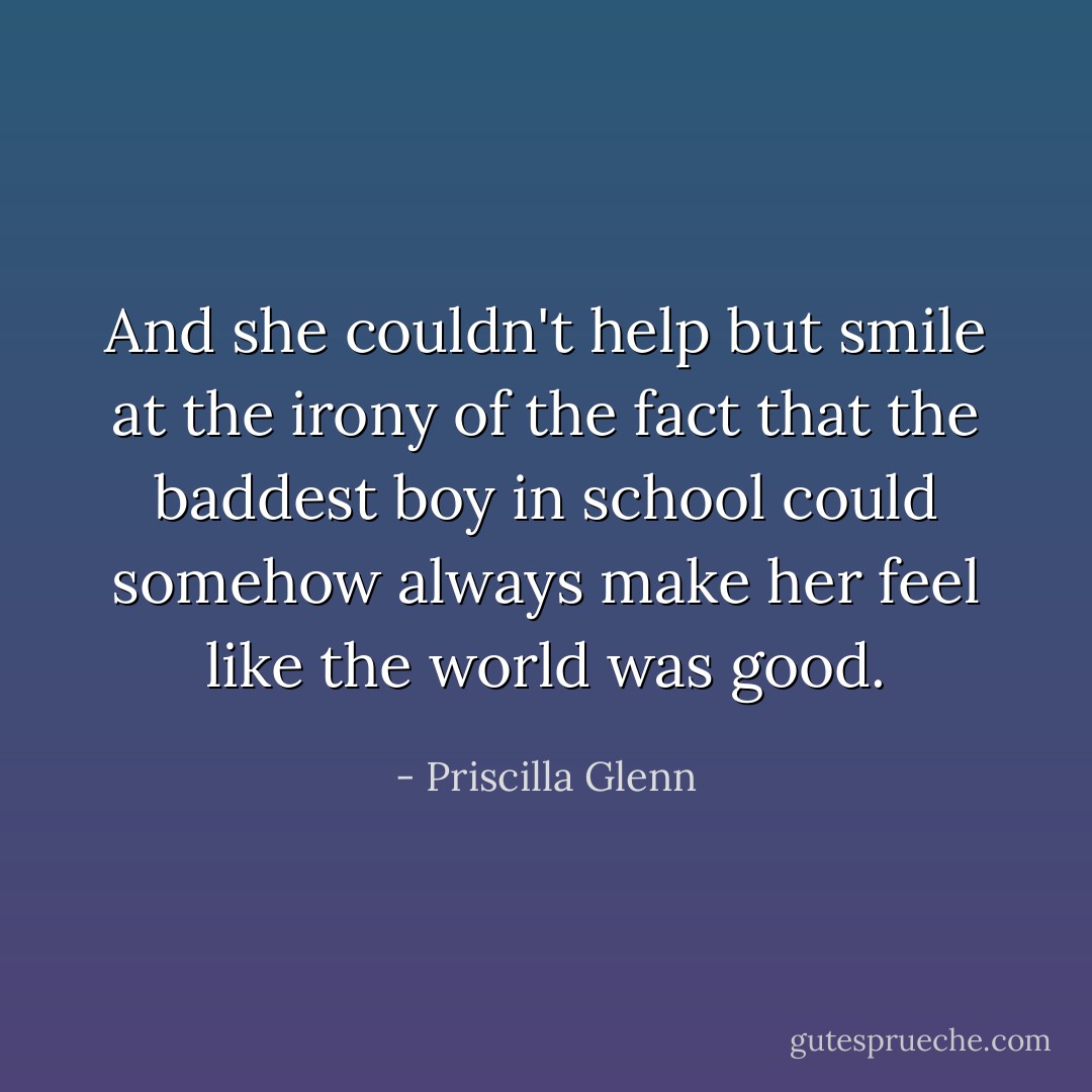 And she couldn't help but smile at the irony of the fact that the baddest boy in school could somehow always make her feel like the world was good. - Priscilla Glenn