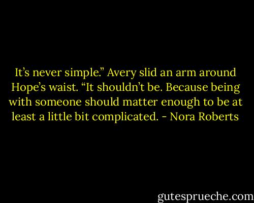 It’s never simple.” Avery slid an arm around Hope’s waist. “It shouldn’t be. Because being with someone should matter enough to be at least a little bit complicated. - Nora Roberts