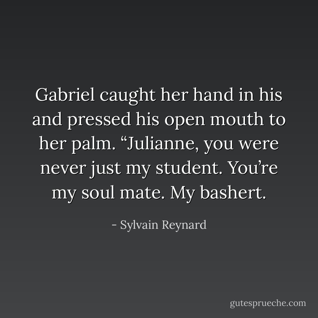 Gabriel caught her hand in his and pressed his open mouth to her palm. “Julianne, you were never just my student. You’re my soul mate. My bashert. - Sylvain Reynard
