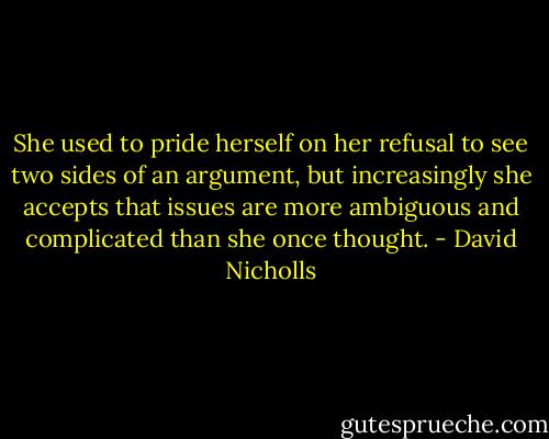 She used to pride herself on her refusal to see two sides of an argument, but increasingly she accepts that issues are more ambiguous and complicated than she once thought. - David Nicholls