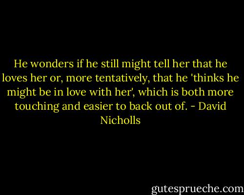 He wonders if he still might tell her that he loves her or, more tentatively, that he 'thinks he might be in love with her', which is both more touching and easier to back out of. - David Nicholls