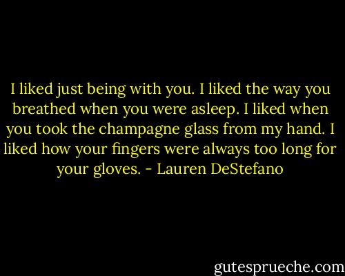 I liked just being with you. I liked the way you breathed when you were asleep. I liked when you took the champagne glass from my hand. I liked how your fingers were always too long for your gloves. - Lauren DeStefano