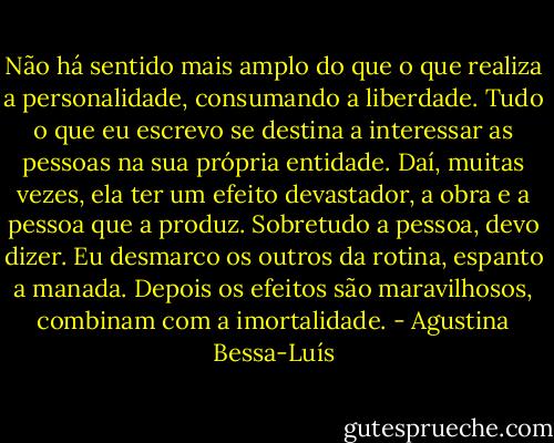 Não há sentido mais amplo do que o que realiza a personalidade, consumando a liberdade. Tudo o que eu escrevo se destina a interessar as pessoas na sua própria entidade. Daí, muitas vezes, ela ter um efeito devastador, a obra e a pessoa que a produz. Sobretudo a pessoa, devo dizer. Eu desmarco os outros da rotina, espanto a manada. Depois os efeitos são maravilhosos, combinam com a imortalidade. - Agustina Bessa-Luís