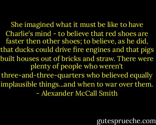 She imagined what it must be like to have Charlie's mind - to believe that red shoes are faster then other shoes; to believe, as he did, that ducks could drive fire engines and that pigs built houses out of bricks and straw. There were plenty of people who weren't three-and-three-quarters who believed equally implausible things...and when to war over them. - Alexander McCall Smith