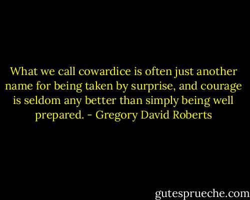 What we call cowardice is often just another name for being taken by surprise, and courage is seldom any better than simply being well prepared. - Gregory David Roberts