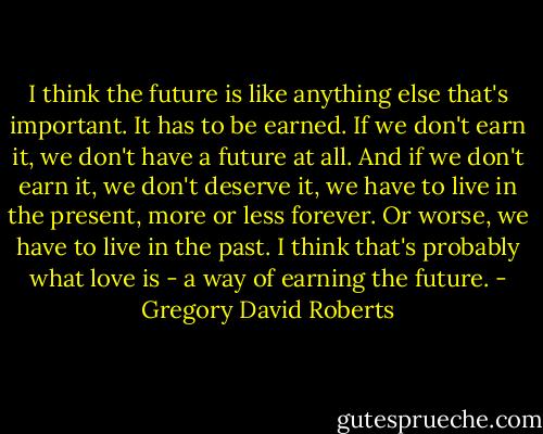 I think the future is like anything else that's important. It has to be earned. If we don't earn it, we don't have a future at all. And if we don't earn it, we don't deserve it, we have to live in the present, more or less forever. Or worse, we have to live in the past. I think that's probably what love is - a way of earning the future. - Gregory David Roberts