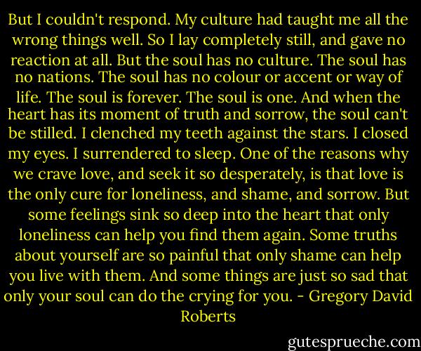But I couldn't respond. My culture had taught me all the wrong things well. So I lay completely still, and gave no reaction at all. But the soul has no culture. The soul has no nations. The soul has no colour or accent or way of life. The soul is forever. The soul is one. And when the heart has its moment of truth and sorrow, the soul can't be stilled. I clenched my teeth against the stars. I closed my eyes. I surrendered to sleep. One of the reasons why we crave love, and seek it so desperately, is that love is the only cure for loneliness, and shame, and sorrow. But some feelings sink so deep into the heart that only loneliness can help you find them again. Some truths about yourself are so painful that only shame can help you live with them. And some things are just so sad that only your soul can do the crying for you. - Gregory David Roberts