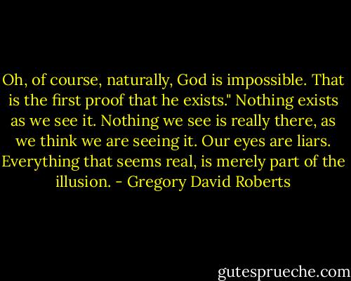 Oh, of course, naturally, God is impossible. That is the first proof that he exists." Nothing exists as we see it. Nothing we see is really there, as we think we are seeing it. Our eyes are liars. Everything that seems real, is merely part of the illusion. - Gregory David Roberts