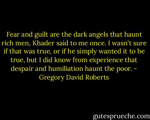 Fear and guilt are the dark angels that haunt rich men, Khader said to me once. I wasn't sure if that was true, or if he simply wanted it to be true, but I did know from experience that despair and humiliation haunt the poor. - Gregory David Roberts