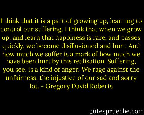 I think that it is a part of growing up, learning to control our suffering. I think that when we grow up, and learn that happiness is rare, and passes quickly, we become disillusioned and hurt. And how much we suffer is a mark of how much we have been hurt by this realisation. Suffering, you see, is a kind of anger. We rage against the unfairness, the injustice of our sad and sorry lot. - Gregory David Roberts
