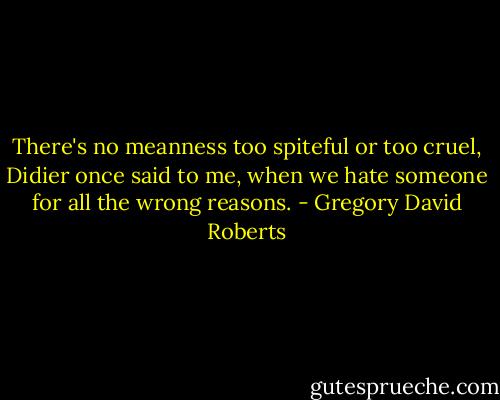 There's no meanness too spiteful or too cruel, Didier once said to me, when we hate someone for all the wrong reasons. - Gregory David Roberts