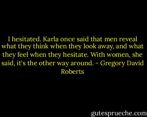 I hesitated. Karla once said that men reveal what they think when they look away, and what they feel when they hesitate. With women, she said, it's the other way around. - Gregory David Roberts