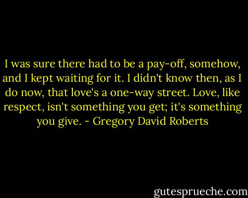 I was sure there had to be a pay-off, somehow, and I kept waiting for it. I didn't know then, as I do now, that love's a one-way street. Love, like respect, isn't something you get; it's something you give. - Gregory David Roberts