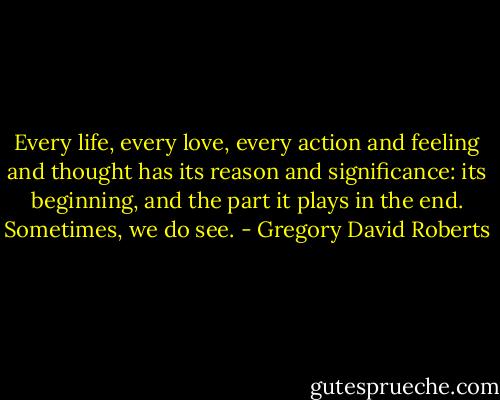 Every life, every love, every action and feeling and thought has its reason and significance: its beginning, and the part it plays in the end. Sometimes, we do see. - Gregory David Roberts