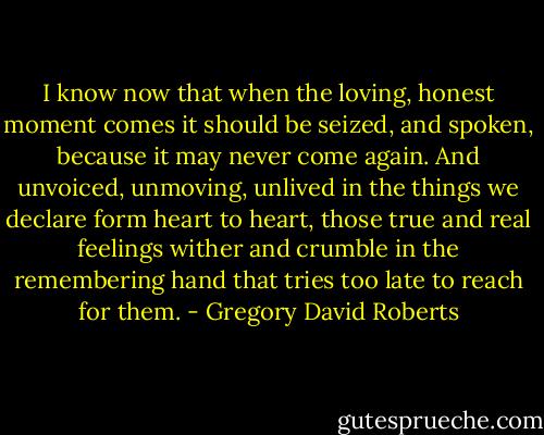 I know now that when the loving, honest moment comes it should be seized, and spoken, because it may never come again. And unvoiced, unmoving, unlived in the things we declare form heart to heart, those true and real feelings wither and crumble in the remembering hand that tries too late to reach for them. - Gregory David Roberts