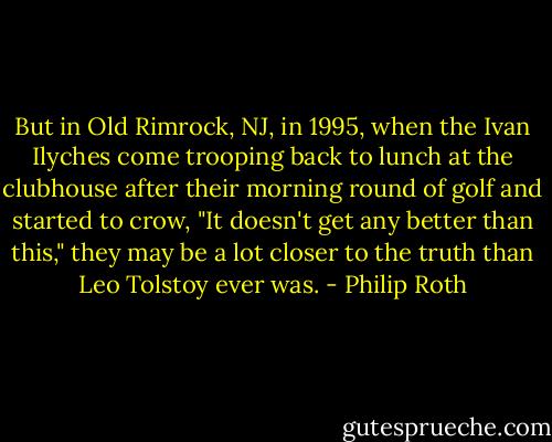 But in Old Rimrock, NJ, in 1995, when the Ivan Ilyches come trooping back to lunch at the clubhouse after their morning round of golf and started to crow, "It doesn't get any better than this," they may be a lot closer to the truth than Leo Tolstoy ever was. - Philip Roth