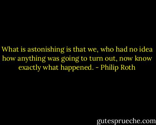 What is astonishing is that we, who had no idea how anything was going to turn out, now know exactly what happened. - Philip Roth