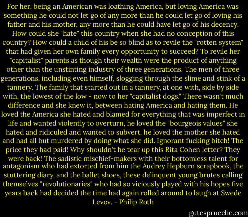 For her, being an American was loathing America, but loving America was something he could not let go of any more than he could let go of loving his father and his mother, any more than he could have let go of his decency. How could she "hate" this country when she had no conception of this country? How could a child of his be so blind as to revile the "rotten system" that had given her own family every opportunity to succeed? To revile her "capitalist" parents as though their wealth were the product of anything other than the unstinting industry of three generations. The men of three generations, including even himself, slogging through the slime and stink of a tannery. The family that started out in a tannery, at one with, side by side with, the lowest of the low - now to her "capitalist dogs." There wasn't much difference and she knew it, between hating America and hating them. He loved the America she hated and blamed for everything that was imperfect in life and wanted violently to overturn, he loved the "bourgeois values" she hated and ridiculed and wanted to subvert, he loved the mother she hated and had all but murdered by doing what she did. Ignorant fucking bitch! The price they had paid! Why shouldn't he tear up this Rita Cohen letter? They were back! The sadistic mischief-makers with their bottomless talent for antagonism who had extorted from him the Audrey Hepburn scrapbook, the stuttering diary, and the ballet shoes, these delinquent young brutes calling themselves "revolutionaries" who had so viciously played with his hopes five years back had decided the time had again rolled around to laugh at Swede Levov. - Philip Roth