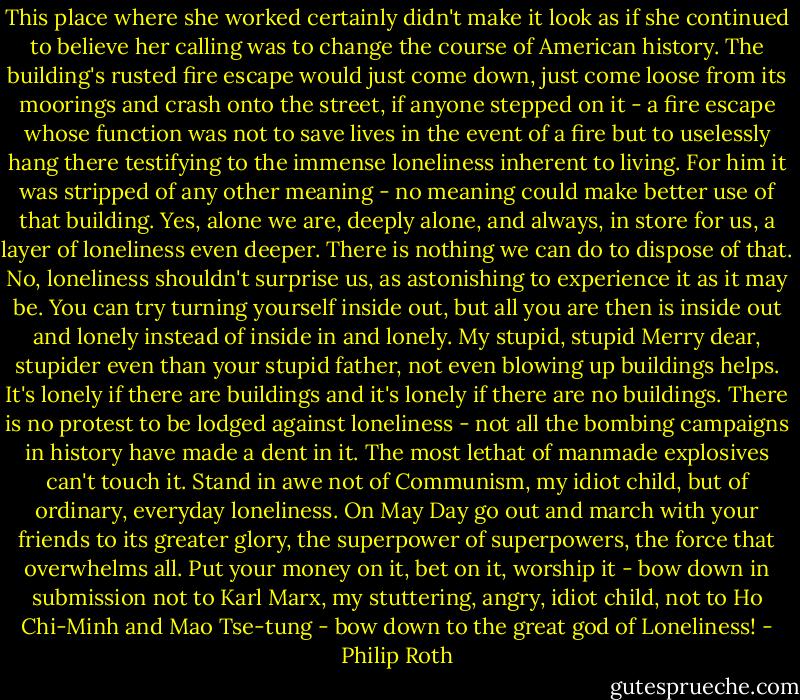 This place where she worked certainly didn't make it look as if she continued to believe her calling was to change the course of American history. The building's rusted fire escape would just come down, just come loose from its moorings and crash onto the street, if anyone stepped on it - a fire escape whose function was not to save lives in the event of a fire but to uselessly hang there testifying to the immense loneliness inherent to living. For him it was stripped of any other meaning - no meaning could make better use of that building. Yes, alone we are, deeply alone, and always, in store for us, a layer of loneliness even deeper. There is nothing we can do to dispose of that. No, loneliness shouldn't surprise us, as astonishing to experience it as it may be. You can try turning yourself inside out, but all you are then is inside out and lonely instead of inside in and lonely. My stupid, stupid Merry dear, stupider even than your stupid father, not even blowing up buildings helps. It's lonely if there are buildings and it's lonely if there are no buildings. There is no protest to be lodged against loneliness - not all the bombing campaigns in history have made a dent in it. The most lethat of manmade explosives can't touch it. Stand in awe not of Communism, my idiot child, but of ordinary, everyday loneliness. On May Day go out and march with your friends to its greater glory, the superpower of superpowers, the force that overwhelms all. Put your money on it, bet on it, worship it - bow down in submission not to Karl Marx, my stuttering, angry, idiot child, not to Ho Chi-Minh and Mao Tse-tung - bow down to the great god of Loneliness! - Philip Roth