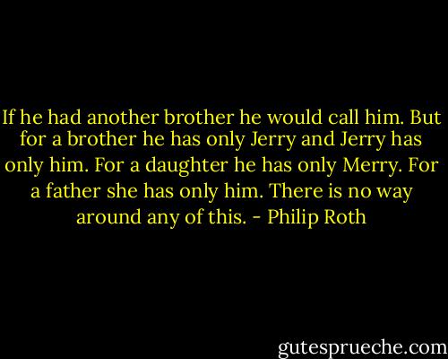 If he had another brother he would call him. But for a brother he has only Jerry and Jerry has only him. For a daughter he has only Merry. For a father she has only him. There is no way around any of this. - Philip Roth