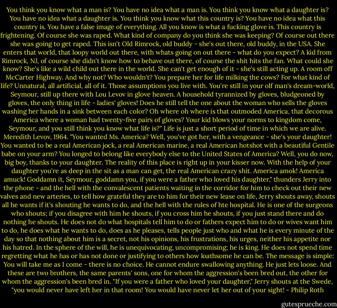 You think you know what a man is? You have no idea what a man is. You think you know what a daughter is? You have no idea what a daughter is. You think you know what this country is? You have no idea what this country is. You have a false image of everything. All you know is what a fucking glove is. This country is frightening. Of course she was raped. What kind of company do you think she was keeping? Of course out there she was going to get raped. This isn't Old Rimrock, old buddy - she's out there, old buddy, in the USA. She enters that world, that loopy world out there, with whats going on out there - what do you expect? A kid from Rimrock, NJ, of course she didn't know how to behave out there, of course the shit hits the fan. What could she know? She's like a wild child out there in the world. She can't get enough of it - she's still acting up. A room off McCarter Highway. And why not? Who wouldn't? You prepare her for life milking the cows? For what kind of life? Unnatural, all artificial, all of it. Those assumptions you live with. You're still in your olf man's dream-world, Seymour, still up there with Lou Levov in glove heaven. A household tyrannized by gloves, bludgeoned by gloves, the only thing in life - ladies' gloves! Does he still tell the one about the woman who sells the gloves washing her hands in a sink between each color? Oh where oh where is that outmoded America, that decorous America where a woman had twenty-five pairs of gloves? Your kid blows your norms to kingdom come, Seymour, and you still think you know what life is?" Life is just a short period of time in which we are alive. Meredith Levov, 1964. "You wanted Ms. America? Well, you've got her, with a vengeance - she's your daughter! You wanted to be a real American jock, a real American marine, a real American hotshot with a beautiful Gentile babe on your arm? You longed to belong like everybody else to the United States of America? Well, you do now, big boy, thanks to your daughter. The reality of this place is right up in your kisser now. With the help of your daughter you're as deep in the sit as a man can get, the real American crazy shit. America amok! America amuck! Goddamn it, Seymour, goddamn you, if you were a father who loved his daughter," thunders Jerry into the phone - and the hell with the convalescent patients waiting in the corridor for him to check out their new valves and new arteries, to tell how grateful they are to him for their new lease on life, Jerry shouts away, shouts all he wants if it's shouting he wants to do, and the hell with the rules of hte hospital. He is one of the surgeons who shouts; if you disagree with him he shouts, if you cross him he shouts, if you just stand there and do nothing he shouts. He does not do what hospitals tell him to do or fathers expect him to do or wives want him to do, he does what he wants to do, does as he pleases, tells people just who and what he is every minute of the day so that nothing about him is a secret, not his opinions, his frustrations, his urges, neither his appetite nor his hatred. In the sphere of the will, he is unequivocating, uncompromising; he is king. He does not spend time regretting what he has or has not done or justifying to others how loathsome he can be. The message is simple: You will take me as I come - there is no choice. He cannot endure swallowing anything. He just lets loose. And these are two brothers, the same parents' sons, one for whom the aggression's been bred out, the other for whom the aggression's been bred in. "If you were a father who loved your daughter," Jerry shouts at the Swede, "you would never have left her in that room! You would have never let her out of your sight! - Philip Roth