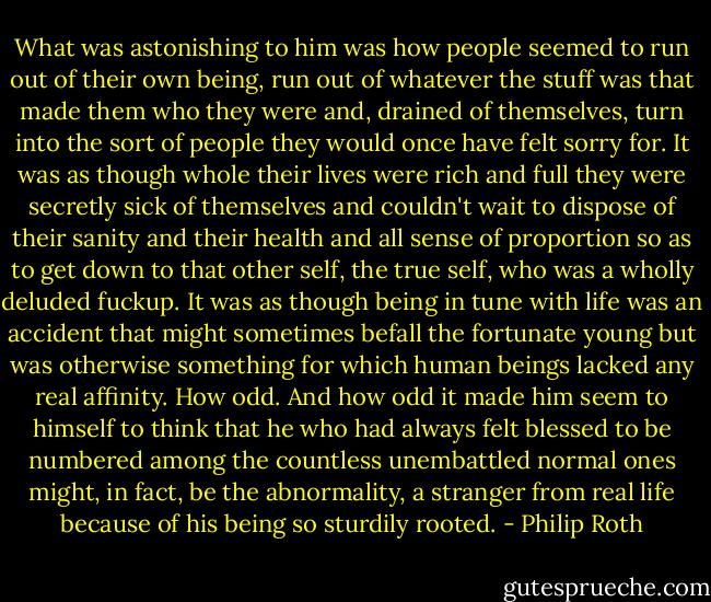 What was astonishing to him was how people seemed to run out of their own being, run out of whatever the stuff was that made them who they were and, drained of themselves, turn into the sort of people they would once have felt sorry for. It was as though whole their lives were rich and full they were secretly sick of themselves and couldn't wait to dispose of their sanity and their health and all sense of proportion so as to get down to that other self, the true self, who was a wholly deluded fuckup. It was as though being in tune with life was an accident that might sometimes befall the fortunate young but was otherwise something for which human beings lacked any real affinity. How odd. And how odd it made him seem to himself to think that he who had always felt blessed to be numbered among the countless unembattled normal ones might, in fact, be the abnormality, a stranger from real life because of his being so sturdily rooted. - Philip Roth