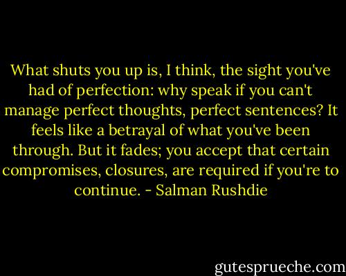 What shuts you up is, I think, the sight you've had of perfection: why speak if you can't manage perfect thoughts, perfect sentences? It feels like a betrayal of what you've been through. But it fades; you accept that certain compromises, closures, are required if you're to continue. - Salman Rushdie