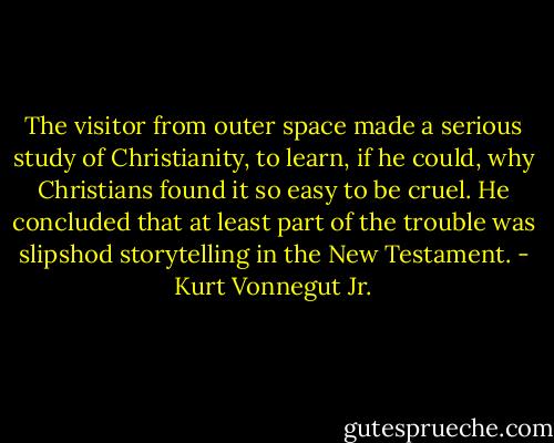 The visitor from outer space made a serious study of Christianity, to learn, if he could, why Christians found it so easy to be cruel. He concluded that at least part of the trouble was slipshod storytelling in the New Testament. - Kurt Vonnegut Jr.