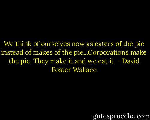 We think of ourselves now as eaters of the pie instead of makes of the pie...Corporations make the pie. They make it and we eat it. - David Foster Wallace