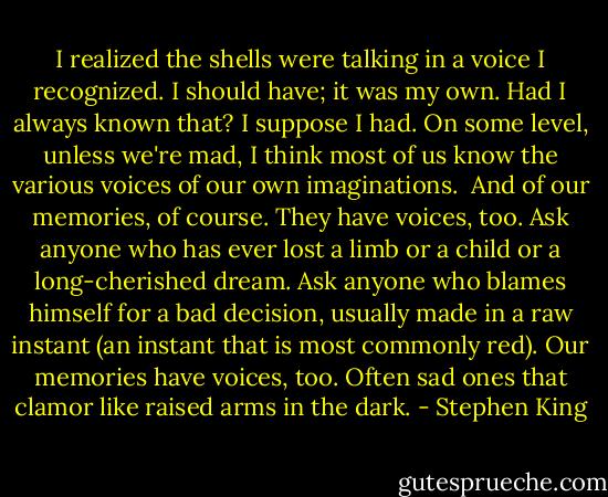I realized the shells were talking in a voice I recognized. I should have; it was my own. Had I always known that? I suppose I had. On some level, unless we're mad, I think most of us know the various voices of our own imaginations.<br /><br />And of our memories, of course. They have voices, too. Ask anyone who has ever lost a limb or a child or a long-cherished dream. Ask anyone who blames himself for a bad decision, usually made in a raw instant (an instant that is most commonly red). Our memories have voices, too. Often sad ones that clamor like raised arms in the dark. - Stephen King