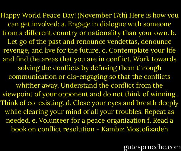 Happy World Peace Day! (November 17th) Here is how you can get involved:<br />a. Engage in dialogue with someone from a different country or nationality than your own.<br />b. Let go of the past and renounce vendettas, denounce revenge, and live for the future.<br />c. Contemplate your life and find the areas that you are in conflict. Work towards solving the conflicts by defusing them through communication or dis-engaging so that the conflicts whither away. Understand the conflict from the viewpoint of your opponent and do not think of winning. Think of co-existing.<br />d. Close your eyes and breath deeply while clearing your mind of all your troubles. Repeat as needed.<br />e. Volunteer for a peace organization<br />f. Read a book on conflict resolution - Kambiz Mostofizadeh