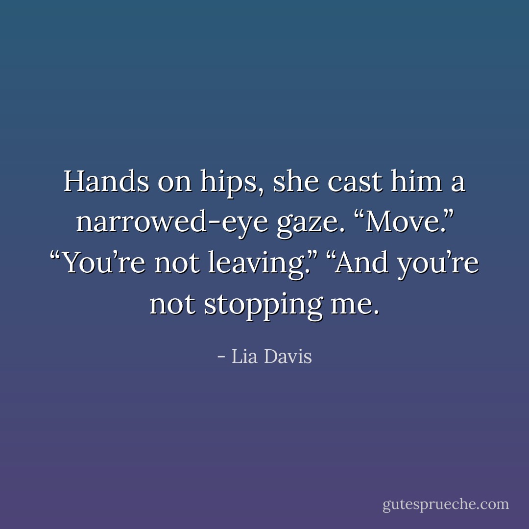 Hands on hips, she cast him a narrowed-eye gaze. “Move.”<br />“You’re not leaving.”<br />“And you’re not stopping me. - Lia Davis