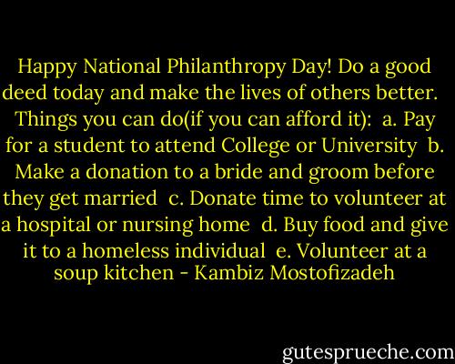 Happy National Philanthropy Day! Do a good deed today and make the lives of others better. <br /><br />Things you can do(if you can afford it):<br /> a. Pay for a student to attend College or University<br /> b. Make a donation to a bride and groom before they get married<br /> c. Donate time to volunteer at a hospital or nursing home<br /> d. Buy food and give it to a homeless individual<br /> e. Volunteer at a soup kitchen - Kambiz Mostofizadeh