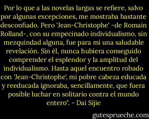 Por lo que a las novelas largas se refiere, salvo por algunas excepciones, me mostraba bastante desconfiado. Pero 'Jean-Christophe' -de Romain Rolland-, con su empecinado individualismo, sin mezquindad alguna, fue para mí una saludable revelación. Sin él, nunca hubiera conseguido comprender el esplendor y la amplitud del individualismo. Hasta aquel encuentro robado con 'Jean-Christophe', mi pobre cabeza educada y reeducada ignoraba, sencillamente, que fuera posible luchar en solitario contra el mundo entero". - Dai Sijie