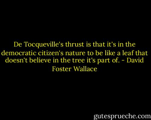 De Tocqueville's thrust is that it's in the democratic citizen's nature to be like a leaf that doesn't believe in the tree it's part of. - David Foster Wallace